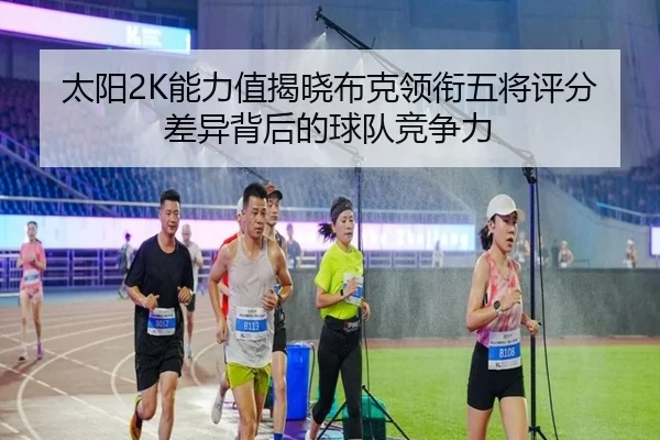 太阳2K能力值揭晓布克领衔五将评分差异背后的球队竞争力